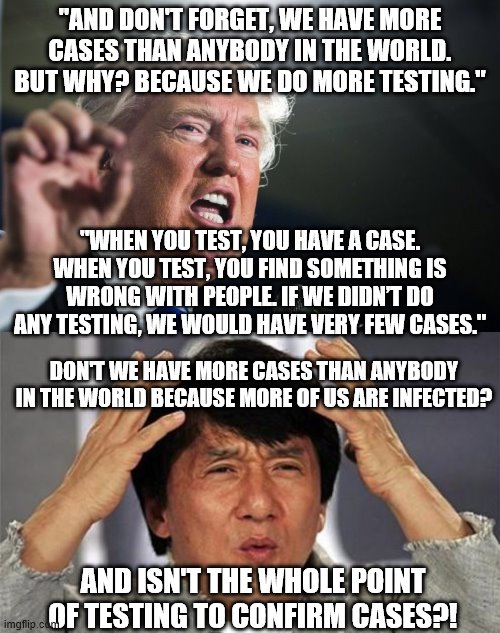 Trump has some serious cognitive dissonance. | "AND DON'T FORGET, WE HAVE MORE CASES THAN ANYBODY IN THE WORLD. BUT WHY? BECAUSE WE DO MORE TESTING."; "WHEN YOU TEST, YOU HAVE A CASE. WHEN YOU TEST, YOU FIND SOMETHING IS WRONG WITH PEOPLE. IF WE DIDN’T DO ANY TESTING, WE WOULD HAVE VERY FEW CASES."; DON'T WE HAVE MORE CASES THAN ANYBODY IN THE WORLD BECAUSE MORE OF US ARE INFECTED? AND ISN'T THE WHOLE POINT OF TESTING TO CONFIRM CASES?! | image tagged in jackie chan wtf,donald trump,coronavirus | made w/ Imgflip meme maker