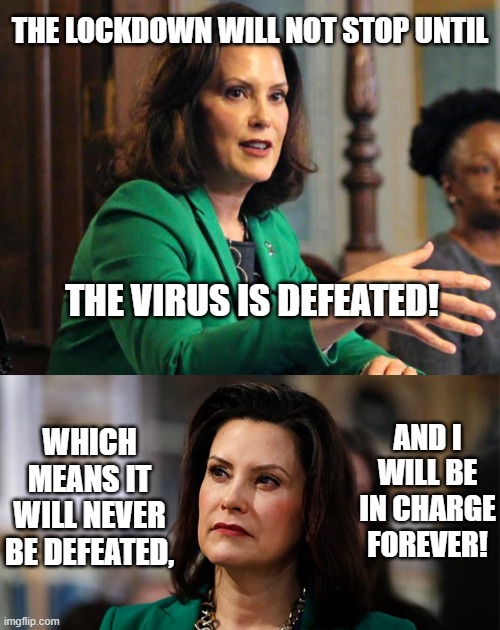 We Must Defeat COVID-19! | THE LOCKDOWN WILL NOT STOP UNTIL; THE VIRUS IS DEFEATED! WHICH MEANS IT WILL NEVER BE DEFEATED, AND I WILL BE IN CHARGE FOREVER! | image tagged in gretchen whitmer,lockdown,michigan,governor,queen,power | made w/ Imgflip meme maker