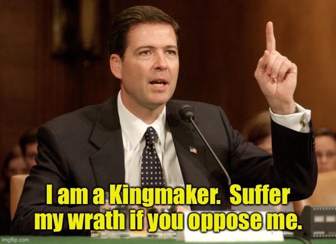 Or a Queenmaker in his case | I am a Kingmaker.  Suffer my wrath if you oppose me. | image tagged in james comey is a bitch,kingmaker,brutality,corruption,fbi | made w/ Imgflip meme maker