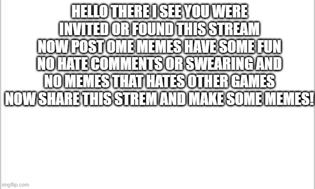 would you join the meme group | HELLO THERE I SEE YOU WERE INVITED OR FOUND THIS STREAM NOW POST OME MEMES HAVE SOME FUN NO HATE COMMENTS OR SWEARING AND NO MEMES THAT HATES OTHER GAMES NOW SHARE THIS STREM AND MAKE SOME MEMES! | image tagged in white background | made w/ Imgflip meme maker