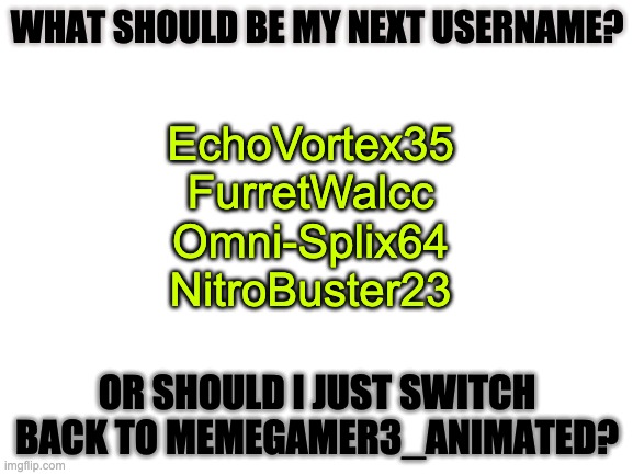 Also, i'm going on a break for about a week | WHAT SHOULD BE MY NEXT USERNAME? EchoVortex35
FurretWalcc
Omni-Splix64
NitroBuster23; OR SHOULD I JUST SWITCH BACK TO MEMEGAMER3_ANIMATED? | image tagged in blank white template | made w/ Imgflip meme maker