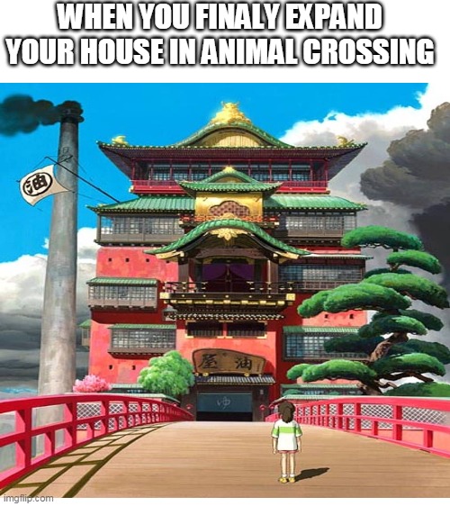 when you finaly expand your house in animal crossing | WHEN YOU FINALY EXPAND YOUR HOUSE IN ANIMAL CROSSING | image tagged in blank white template,animal crossing,spirited away | made w/ Imgflip meme maker