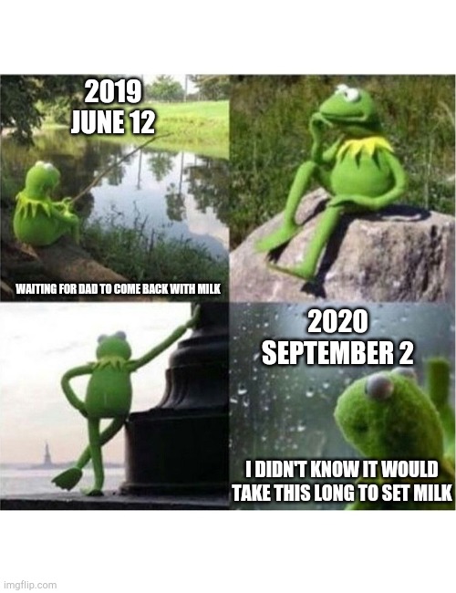 blank kermit waiting | 2019
JUNE 12; WAITING FOR DAD TO COME BACK WITH MILK; 2020
SEPTEMBER 2; I DIDN'T KNOW IT WOULD TAKE THIS LONG TO SET MILK | image tagged in blank kermit waiting | made w/ Imgflip meme maker