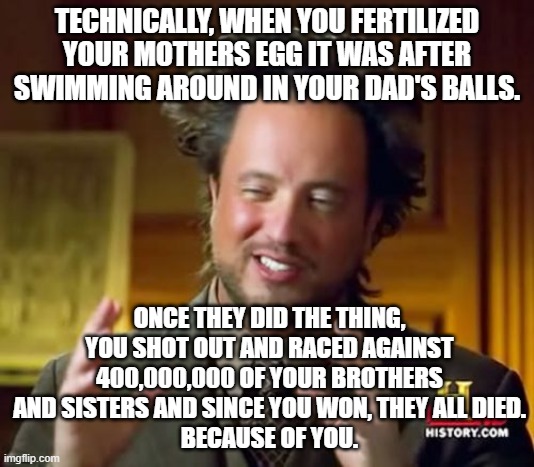 When you think about it... | TECHNICALLY, WHEN YOU FERTILIZED YOUR MOTHERS EGG IT WAS AFTER SWIMMING AROUND IN YOUR DAD'S BALLS. ONCE THEY DID THE THING, YOU SHOT OUT AND RACED AGAINST 400,000,000 OF YOUR BROTHERS AND SISTERS AND SINCE YOU WON, THEY ALL DIED.
BECAUSE OF YOU. | image tagged in memes,ancient aliens | made w/ Imgflip meme maker