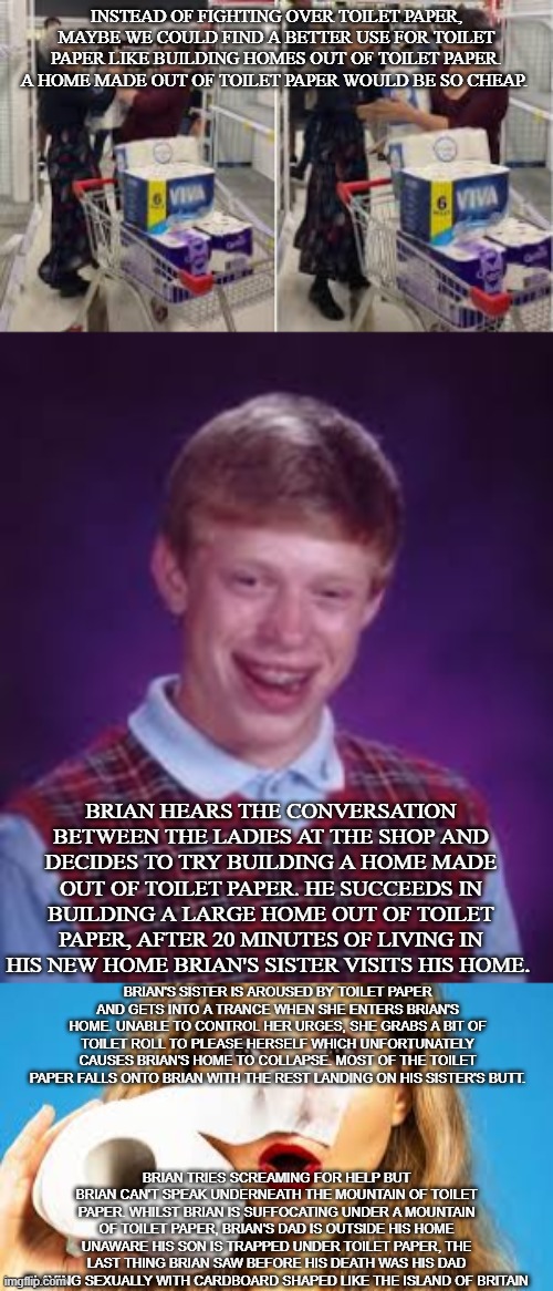 Bad Luck Brian's new home | INSTEAD OF FIGHTING OVER TOILET PAPER, MAYBE WE COULD FIND A BETTER USE FOR TOILET PAPER LIKE BUILDING HOMES OUT OF TOILET PAPER. A HOME MADE OUT OF TOILET PAPER WOULD BE SO CHEAP. BRIAN HEARS THE CONVERSATION BETWEEN THE LADIES AT THE SHOP AND DECIDES TO TRY BUILDING A HOME MADE OUT OF TOILET PAPER. HE SUCCEEDS IN BUILDING A LARGE HOME OUT OF TOILET PAPER, AFTER 20 MINUTES OF LIVING IN HIS NEW HOME BRIAN'S SISTER VISITS HIS HOME. BRIAN'S SISTER IS AROUSED BY TOILET PAPER AND GETS INTO A TRANCE WHEN SHE ENTERS BRIAN'S HOME. UNABLE TO CONTROL HER URGES, SHE GRABS A BIT OF TOILET ROLL TO PLEASE HERSELF WHICH UNFORTUNATELY CAUSES BRIAN'S HOME TO COLLAPSE. MOST OF THE TOILET PAPER FALLS ONTO BRIAN WITH THE REST LANDING ON HIS SISTER'S BUTT. BRIAN TRIES SCREAMING FOR HELP BUT BRIAN CAN'T SPEAK UNDERNEATH THE MOUNTAIN OF TOILET PAPER. WHILST BRIAN IS SUFFOCATING UNDER A MOUNTAIN OF TOILET PAPER, BRIAN'S DAD IS OUTSIDE HIS HOME UNAWARE HIS SON IS TRAPPED UNDER TOILET PAPER, THE LAST THING BRIAN SAW BEFORE HIS DEATH WAS HIS DAD PLAYING SEXUALLY WITH CARDBOARD SHAPED LIKE THE ISLAND OF BRITAIN | image tagged in bad luck brian,family,britain,toilet paper,toilet humor,death | made w/ Imgflip meme maker