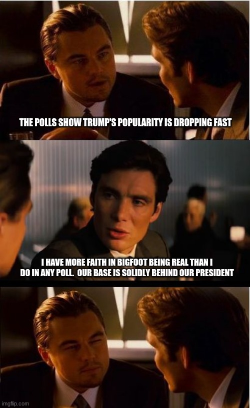 126.5% of all polls are lies | THE POLLS SHOW TRUMP'S POPULARITY IS DROPPING FAST; I HAVE MORE FAITH IN BIGFOOT BEING REAL THAN I DO IN ANY POLL.  OUR BASE IS SOLIDLY BEHIND OUR PRESIDENT | image tagged in memes,inception,polls are just lies pushing agendas,maga,trump 2020,trump for king of america | made w/ Imgflip meme maker