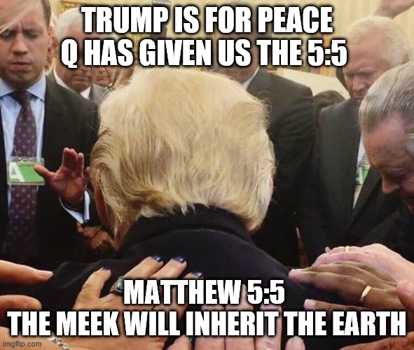 The Meek Shall Inherit The Earth | TRUMP IS FOR PEACE
Q HAS GIVEN US THE 5:5; MATTHEW 5:5 
THE MEEK WILL INHERIT THE EARTH | image tagged in the meek shall inherit the earth,matthew 5 5,trump,trumpsara,jesus said | made w/ Imgflip meme maker