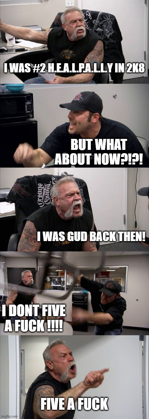 American Chopper Argument Meme | I WAS #2 H.E.A.L.P.A.L.L.Y IN 2K8; BUT WHAT ABOUT NOW?!?! I WAS GUD BACK THEN! I DONT FIVE A FUCK !!!! FIVE A FUCK | image tagged in memes,american chopper argument | made w/ Imgflip meme maker