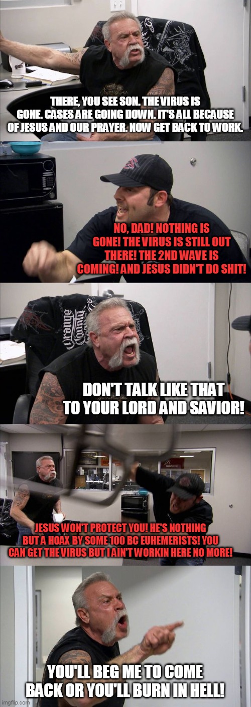 Covid Religion Chopper | THERE, YOU SEE SON. THE VIRUS IS GONE. CASES ARE GOING DOWN. IT'S ALL BECAUSE OF JESUS AND OUR PRAYER. NOW GET BACK TO WORK. NO, DAD! NOTHING IS GONE! THE VIRUS IS STILL OUT THERE! THE 2ND WAVE IS COMING! AND JESUS DIDN'T DO SHIT! DON'T TALK LIKE THAT TO YOUR LORD AND SAVIOR! JESUS WON'T PROTECT YOU! HE'S NOTHING BUT A HOAX BY SOME 100 BC EUHEMERISTS! YOU CAN GET THE VIRUS BUT I AIN'T WORKIN HERE NO MORE! YOU'LL BEG ME TO COME BACK OR YOU'LL BURN IN HELL! | image tagged in memes,american chopper argument,christian apologists,coronavirus meme,covidiots,family feud | made w/ Imgflip meme maker