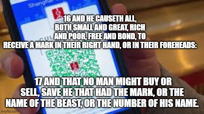 16 AND HE CAUSETH ALL, BOTH SMALL AND GREAT, RICH AND POOR, FREE AND BOND, TO RECEIVE A MARK IN THEIR RIGHT HAND, OR IN THEIR FOREHEADS:; 17 AND THAT NO MAN MIGHT BUY OR SELL, SAVE HE THAT HAD THE MARK, OR THE NAME OF THE BEAST, OR THE NUMBER OF HIS NAME. | made w/ Imgflip meme maker