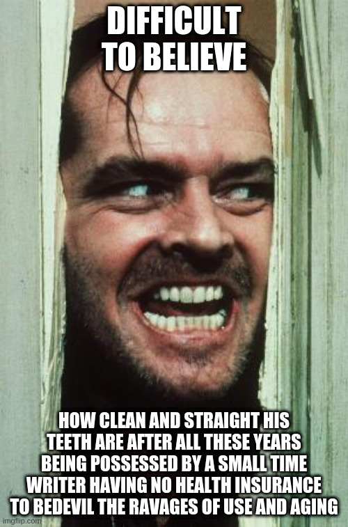 Here's Johnny - A Writer's Dental Possessions | DIFFICULT TO BELIEVE; HOW CLEAN AND STRAIGHT HIS TEETH ARE AFTER ALL THESE YEARS BEING POSSESSED BY A SMALL TIME WRITER HAVING NO HEALTH INSURANCE TO BEDEVIL THE RAVAGES OF USE AND AGING | image tagged in memes,here's johnny | made w/ Imgflip meme maker