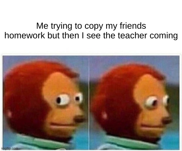 Monkey Puppet Meme | Me trying to copy my friends homework but then I see the teacher coming | image tagged in memes,monkey puppet | made w/ Imgflip meme maker