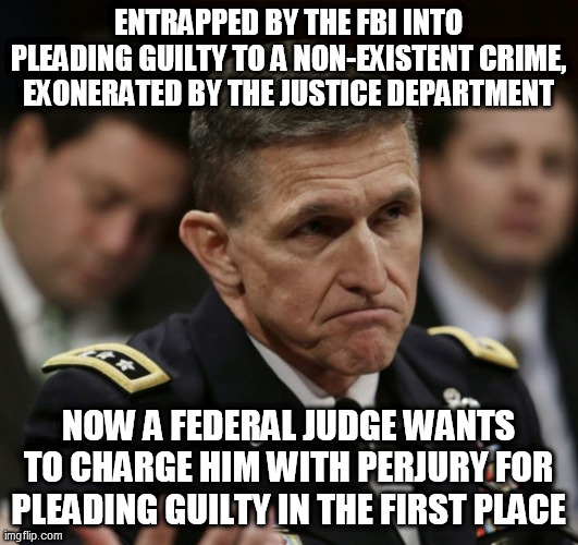 Outrage justified | ENTRAPPED BY THE FBI INTO PLEADING GUILTY TO A NON-EXISTENT CRIME, EXONERATED BY THE JUSTICE DEPARTMENT; NOW A FEDERAL JUDGE WANTS TO CHARGE HIM WITH PERJURY FOR PLEADING GUILTY IN THE FIRST PLACE | image tagged in michael flynn | made w/ Imgflip meme maker