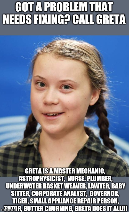 Greta Thunberg | GOT A PROBLEM THAT NEEDS FIXING? CALL GRETA; GRETA IS A MASTER MECHANIC,  ASTROPHYSICIST,  NURSE, PLUMBER, UNDERWATER BASKET WEAVER, LAWYER, BABY SITTER, CORPORATE ANALYST,  GOVERNOR,  TIGER, SMALL APPLIANCE REPAIR PERSON, TUTOR, BUTTER CHURNING, GRETA DOES IT ALL!!! | image tagged in greta thunberg | made w/ Imgflip meme maker
