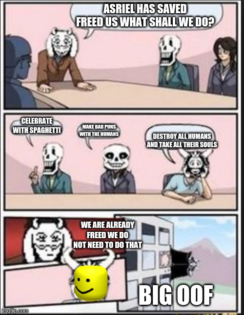 Boardroom Meeting Suggestion (Undertale Version) | ASRIEL HAS SAVED FREED US WHAT SHALL WE DO? CELEBRATE WITH SPAGHETTI; MAKE BAD PUNS WITH THE HUMANS; DESTROY ALL HUMANS AND TAKE ALL THEIR SOULS; WE ARE ALREADY FREED WE DO NOT NEED TO DO THAT; BIG OOF | image tagged in boardroom meeting suggestion undertale version | made w/ Imgflip meme maker