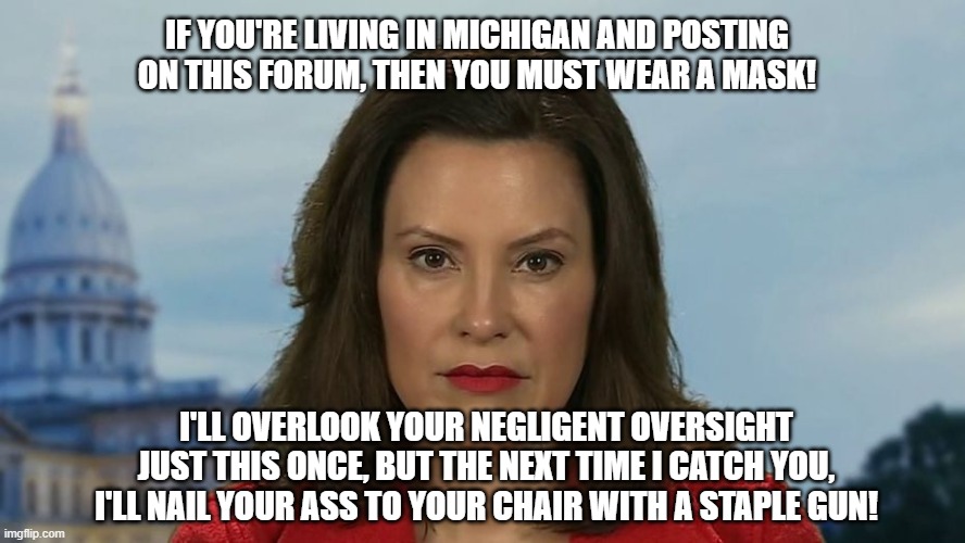 Gretchen Whitmer | IF YOU'RE LIVING IN MICHIGAN AND POSTING ON THIS FORUM, THEN YOU MUST WEAR A MASK! I'LL OVERLOOK YOUR NEGLIGENT OVERSIGHT JUST THIS ONCE, BUT THE NEXT TIME I CATCH YOU, I'LL NAIL YOUR ASS TO YOUR CHAIR WITH A STAPLE GUN! | image tagged in gretchen whitmer | made w/ Imgflip meme maker