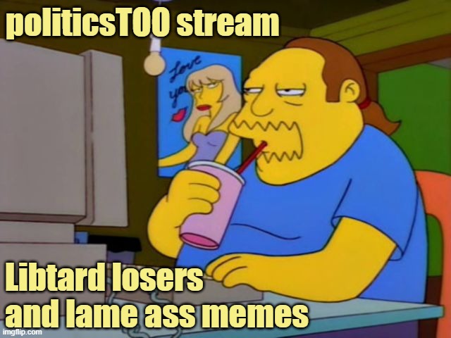 politicsTOO: man buns and man boobs, but no real men | politicsTOO stream; Libtard losers
and lame ass memes | image tagged in comic book guy | made w/ Imgflip meme maker