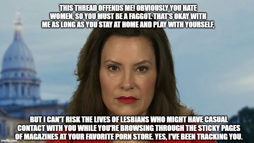 Gretchen Whitmer | THIS THREAD OFFENDS ME! OBVIOUSLY YOU HATE WOMEN, SO YOU MUST BE A FAGGOT. THAT'S OKAY WITH ME AS LONG AS YOU STAY AT HOME AND PLAY WITH YOURSELF, BUT I CAN'T RISK THE LIVES OF LESBIANS WHO MIGHT HAVE CASUAL CONTACT WITH YOU WHILE YOU'RE BROWSING THROUGH THE STICKY PAGES OF MAGAZINES AT YOUR FAVORITE PORN STORE. YES, I'VE BEEN TRACKING YOU. | image tagged in gretchen whitmer | made w/ Imgflip meme maker