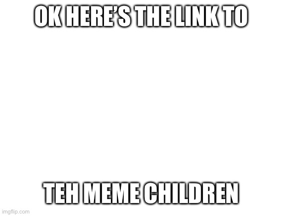 Blank White Template | OK HERE’S THE LINK TO; TEH MEME CHILDREN | image tagged in blank white template | made w/ Imgflip meme maker