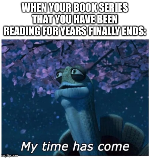 Anyone Relate? |  WHEN YOUR BOOK SERIES THAT YOU HAVE BEEN READING FOR YEARS FINALLY ENDS: | image tagged in my time has come | made w/ Imgflip meme maker