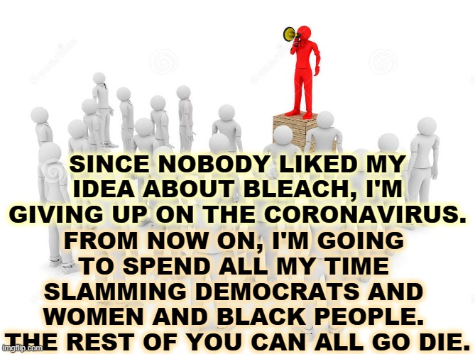 I don't care. | SINCE NOBODY LIKED MY IDEA ABOUT BLEACH, I'M GIVING UP ON THE CORONAVIRUS. FROM NOW ON, I'M GOING 
TO SPEND ALL MY TIME 
SLAMMING DEMOCRATS AND 
WOMEN AND BLACK PEOPLE. 
THE REST OF YOU CAN ALL GO DIE. | image tagged in trump,coronavirus,covid-19,coward,lazy,incompetence | made w/ Imgflip meme maker
