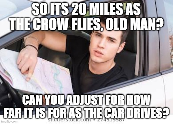 Sometimes Boomers Don't Know What They're Saying | SO ITS 20 MILES AS THE CROW FLIES, OLD MAN? CAN YOU ADJUST FOR HOW FAR IT IS FOR AS THE CAR DRIVES? | image tagged in ask for directions | made w/ Imgflip meme maker