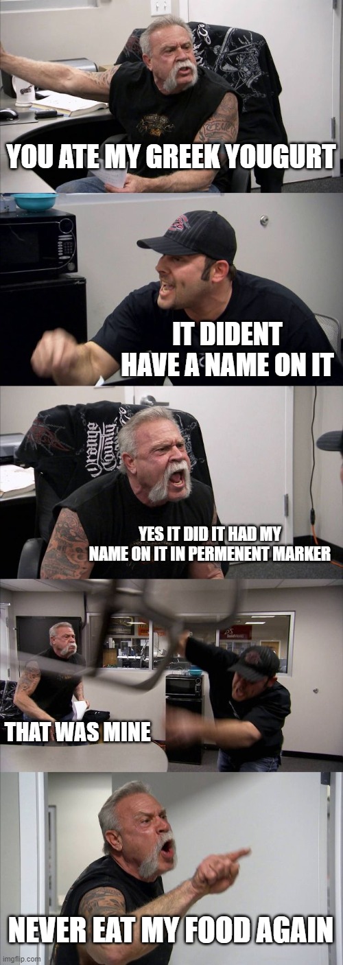 American Chopper Argument | YOU ATE MY GREEK YOUGURT; IT DIDENT HAVE A NAME ON IT; YES IT DID IT HAD MY NAME ON IT IN PERMENENT MARKER; THAT WAS MINE; NEVER EAT MY FOOD AGAIN | image tagged in memes,american chopper argument | made w/ Imgflip meme maker