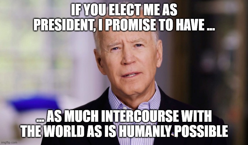 Sleepy Joe Biden Talking About Donald Trump Needing To Have More Intercourse With The World....SENILE JOE!!! | IF YOU ELECT ME AS PRESIDENT, I PROMISE TO HAVE ... ... AS MUCH INTERCOURSE WITH THE WORLD AS IS HUMANLY POSSIBLE | image tagged in joe biden 2020,insane,dementia,alzheimer's | made w/ Imgflip meme maker