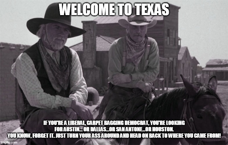 McCrae and Call, Welcome to Texas | WELCOME TO TEXAS; IF YOU'RE A LIBERAL, CARPET BAGGING DEMOCRAT, YOU'RE LOOKING FOR AUSTIN... OR DALLAS...OR SAN ANTONE...OR HOUSTON.
YOU KNOW, FORGET IT. JUST TURN YOUR ASS AROUND AND HEAD ON BACK TO WHERE YOU CAME FROM! | image tagged in mccrae and call welcome to texas | made w/ Imgflip meme maker
