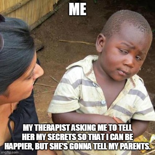 Third World Skeptical Kid | ME; MY THERAPIST ASKING ME TO TELL HER MY SECRETS SO THAT I CAN BE HAPPIER, BUT SHE'S GONNA TELL MY PARENTS. | image tagged in memes,third world skeptical kid | made w/ Imgflip meme maker