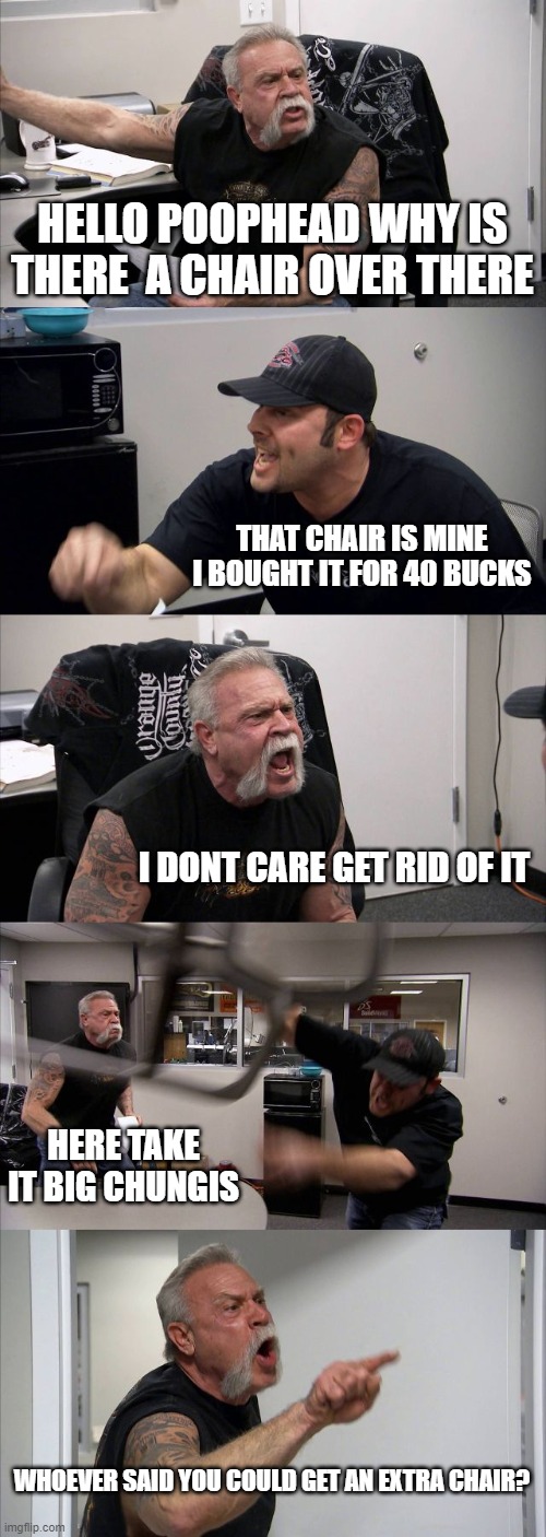 American Chopper Argument | HELLO POOPHEAD WHY IS THERE  A CHAIR OVER THERE; THAT CHAIR IS MINE I BOUGHT IT FOR 40 BUCKS; I DONT CARE GET RID OF IT; HERE TAKE IT BIG CHUNGIS; WHOEVER SAID YOU COULD GET AN EXTRA CHAIR? | image tagged in memes,american chopper argument | made w/ Imgflip meme maker