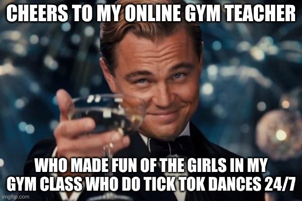 Yes this actually happened | CHEERS TO MY ONLINE GYM TEACHER; WHO MADE FUN OF THE GIRLS IN MY GYM CLASS WHO DO TICK TOK DANCES 24/7 | image tagged in memes,leonardo dicaprio cheers | made w/ Imgflip meme maker