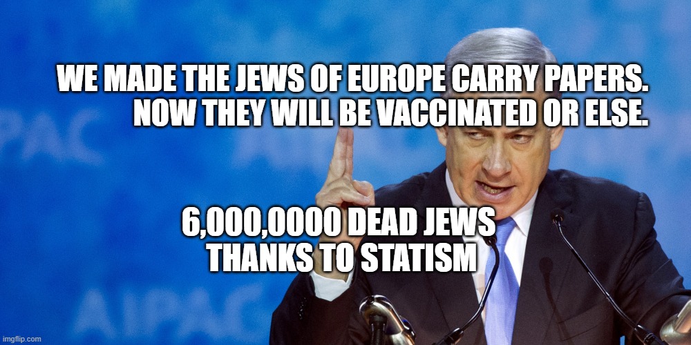 Bibi Netanyahu | WE MADE THE JEWS OF EUROPE CARRY PAPERS.               NOW THEY WILL BE VACCINATED OR ELSE. 6,000,0000 DEAD JEWS    THANKS TO STATISM | image tagged in bibi netanyahu | made w/ Imgflip meme maker