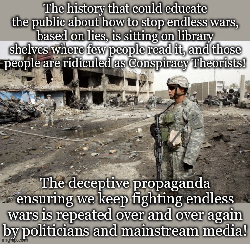 The history that could educate the public about how to stop endless wars, based on lies, is sitting on library shelves where few people read it, and those people are ridiculed as Conspiracy Theorists! The deceptive propaganda ensuring we keep fighting endless wars is repeated over and over again by politicians and mainstream media! | made w/ Imgflip meme maker