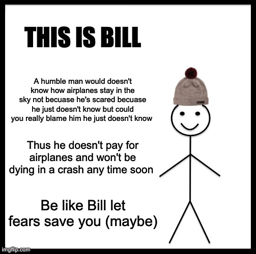 Be Like Bill | THIS IS BILL; A humble man would doesn't know how airplanes stay in the sky not becuase he's scared becuase he just doesn't know but could you really blame him he just doesn't know; Thus he doesn't pay for airplanes and won't be dying in a crash any time soon; Be like Bill let fears save you (maybe) | image tagged in memes,be like bill | made w/ Imgflip meme maker