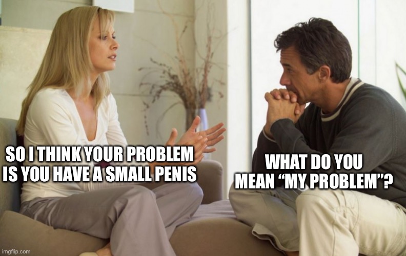 Mr. Small Penis | WHAT DO YOU MEAN “MY PROBLEM”? SO I THINK YOUR PROBLEM IS YOU HAVE A SMALL PENIS | image tagged in couple talking | made w/ Imgflip meme maker