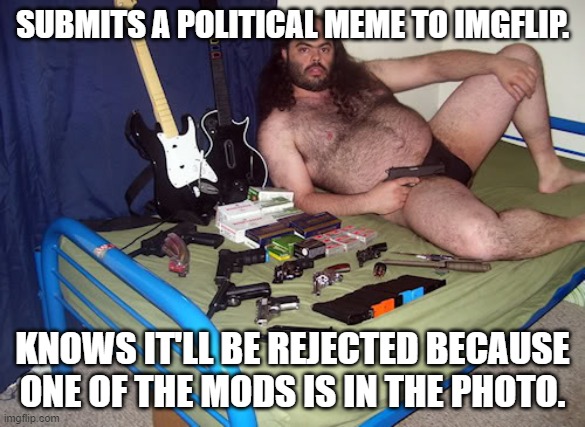 Fat Hairy Ammosexual | SUBMITS A POLITICAL MEME TO IMGFLIP. KNOWS IT'LL BE REJECTED BECAUSE ONE OF THE MODS IS IN THE PHOTO. | image tagged in fat hairy ammosexual | made w/ Imgflip meme maker