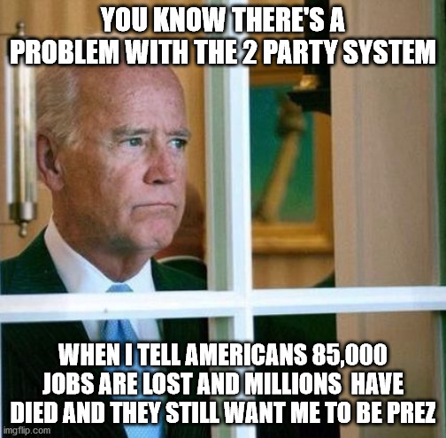 Poor Joe | YOU KNOW THERE'S A PROBLEM WITH THE 2 PARTY SYSTEM; WHEN I TELL AMERICANS 85,000 JOBS ARE LOST AND MILLIONS  HAVE DIED AND THEY STILL WANT ME TO BE PREZ | image tagged in sad joe biden | made w/ Imgflip meme maker