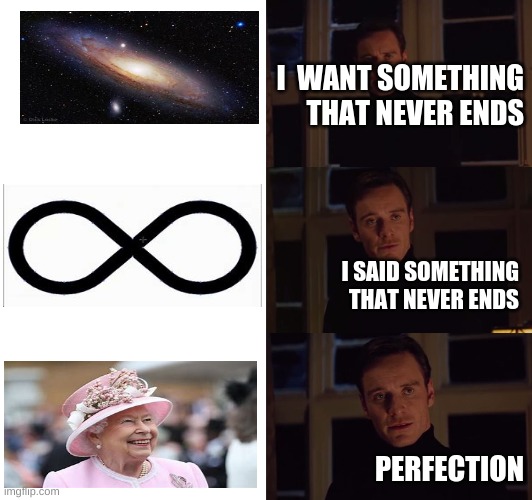 perfection | I  WANT SOMETHING THAT NEVER ENDS; I SAID SOMETHING THAT NEVER ENDS; PERFECTION | image tagged in perfection | made w/ Imgflip meme maker
