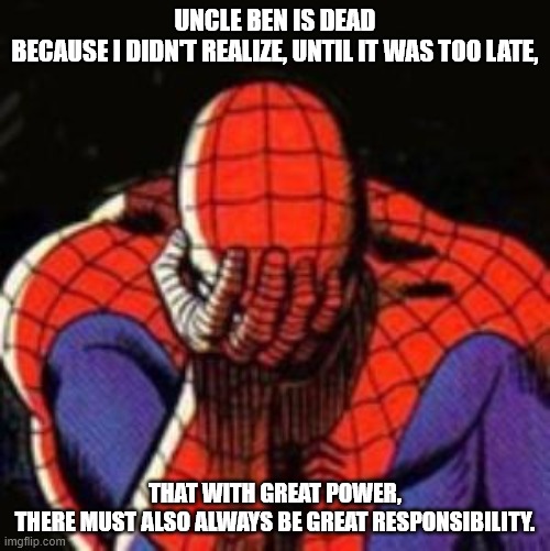 Sad Spiderman Meme | UNCLE BEN IS DEAD
BECAUSE I DIDN'T REALIZE, UNTIL IT WAS TOO LATE, THAT WITH GREAT POWER,
THERE MUST ALSO ALWAYS BE GREAT RESPONSIBILITY. | image tagged in memes,sad spiderman,spiderman | made w/ Imgflip meme maker