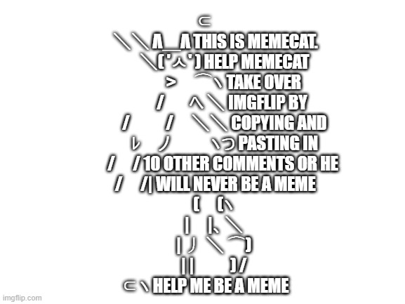 Memecat Revolution Is On!!!! | ⊂
　 ＼＼ Λ＿Λ THIS IS MEMECAT.
　　 ＼( 'ㅅ' ) HELP MEMECAT
　　　 >　⌒ヽ TAKE OVER
　　　/ 　 へ ＼ IMGFLIP BY
　　 /　　/　＼＼ COPYING AND
　　 ﾚ　ノ　　 ヽつ PASTING IN
　　/　/ 10 OTHER COMMENTS OR HE
　 /　/| WILL NEVER BE A MEME
　(　(ヽ
　|　|、＼
　| 丿 ＼ ⌒)
　| |　　) /
⊂ヽ HELP ME BE A MEME | image tagged in blank white template,meme,cat | made w/ Imgflip meme maker