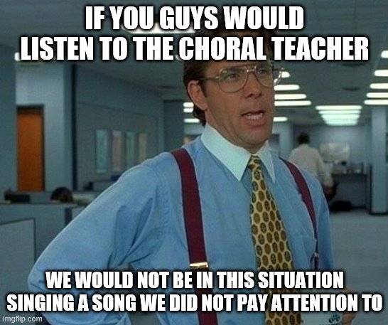 Choral meme | IF YOU GUYS WOULD LISTEN TO THE CHORAL TEACHER; WE WOULD NOT BE IN THIS SITUATION SINGING A SONG WE DID NOT PAY ATTENTION TO | image tagged in memes,that would be great | made w/ Imgflip meme maker