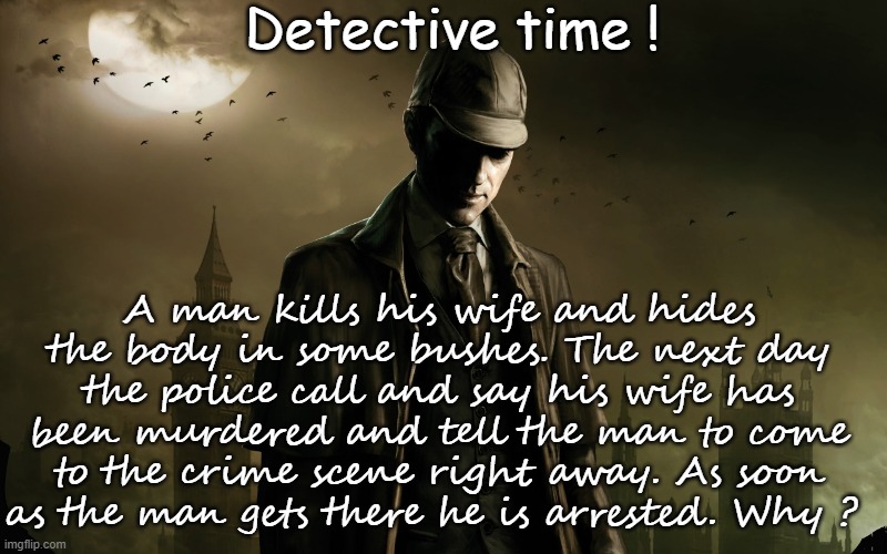 Detective time ! A man kills his wife and hides the body in some bushes. The next day the police call and say his wife has been murdered and tell the man to come to the crime scene right away. As soon as the man gets there he is arrested. Why ? | image tagged in riddles and brainteasers,funny,game,detective | made w/ Imgflip meme maker
