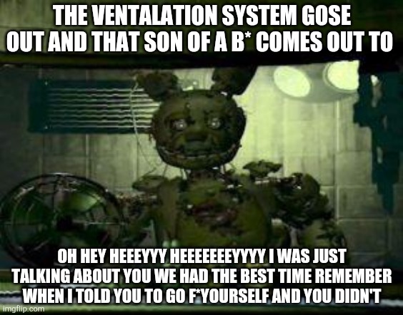 FNAF Springtrap in window | THE VENTALATION SYSTEM GOSE OUT AND THAT SON OF A B* COMES OUT TO; OH HEY HEEEYYY HEEEEEEEYYYY I WAS JUST TALKING ABOUT YOU WE HAD THE BEST TIME REMEMBER WHEN I TOLD YOU TO GO F*YOURSELF AND YOU DIDN'T | image tagged in fnaf springtrap in window | made w/ Imgflip meme maker