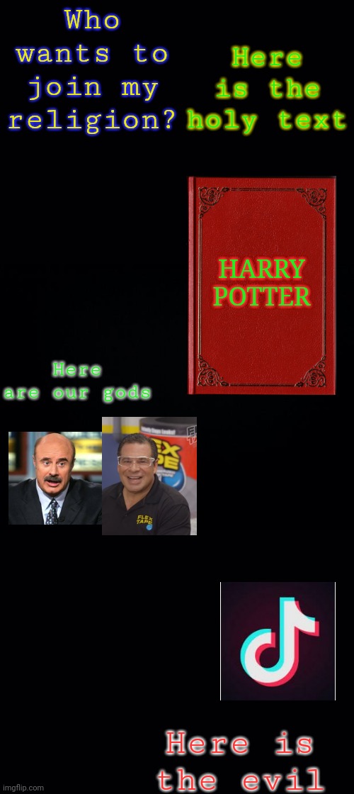 Black background | Who wants to join my religion? Here is the holy text; HARRY POTTER; Here are our gods; Here is the evil | image tagged in black background | made w/ Imgflip meme maker