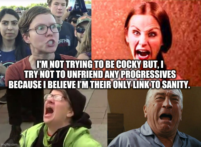 liberal | I'M NOT TRYING TO BE COCKY BUT, I TRY NOT TO UNFRIEND ANY PROGRESSIVES BECAUSE I BELIEVE I’M THEIR ONLY LINK TO SANITY. | image tagged in crazy liberal,triggered feminist | made w/ Imgflip meme maker