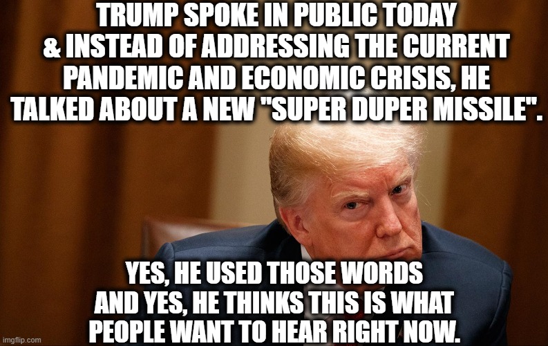 I haven't used the term "super duper" since I was 9. | TRUMP SPOKE IN PUBLIC TODAY & INSTEAD OF ADDRESSING THE CURRENT PANDEMIC AND ECONOMIC CRISIS, HE TALKED ABOUT A NEW "SUPER DUPER MISSILE". YES, HE USED THOSE WORDS AND YES, HE THINKS THIS IS WHAT PEOPLE WANT TO HEAR RIGHT NOW. | image tagged in donald trump,child,moron,coronavirus,missile,economy | made w/ Imgflip meme maker