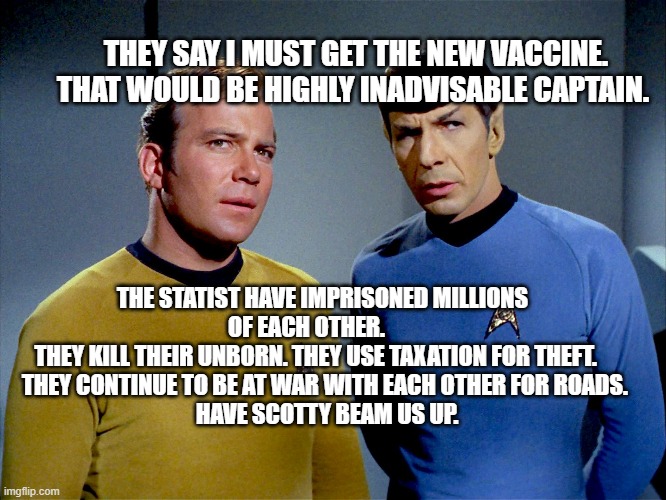 Captain Kirk Spock | THEY SAY I MUST GET THE NEW VACCINE. THAT WOULD BE HIGHLY INADVISABLE CAPTAIN. THE STATIST HAVE IMPRISONED MILLIONS OF EACH OTHER.       
  THEY KILL THEIR UNBORN. THEY USE TAXATION FOR THEFT.     
  THEY CONTINUE TO BE AT WAR WITH EACH OTHER FOR ROADS. 
   HAVE SCOTTY BEAM US UP. | image tagged in captain kirk spock | made w/ Imgflip meme maker