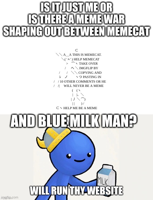 Is there? | IS IT JUST ME OR IS THERE A MEME WAR SHAPING OUT BETWEEN MEMECAT; ⊂
　 ＼＼ Λ＿Λ THIS IS MEMECAT.
　　 ＼( 'ㅅ' ) HELP MEMECAT
　　　 >　⌒ヽ TAKE OVER
　　　/ 　 へ ＼ IMGFLIP BY
　　 /　　/　＼＼ COPYING AND
　　 ﾚ　ノ　　 ヽつ PASTING IN
　　/　/ 10 OTHER COMMENTS OR HE
　 /　/|     WILL NEVER BE A MEME
(　(ヽ
　|　|、＼
　| 丿 ＼ ⌒)
　| |　　) /
⊂ヽ HELP ME BE A MEME; AND BLUE MILK MAN? | image tagged in blank white template | made w/ Imgflip meme maker