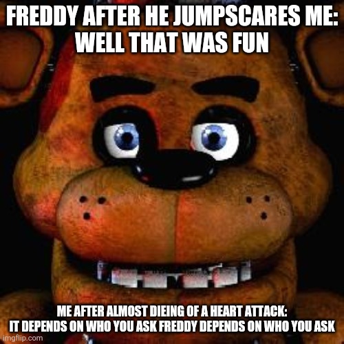 Five Nights At Freddys | FREDDY AFTER HE JUMPSCARES ME:
WELL THAT WAS FUN; ME AFTER ALMOST DIEING OF A HEART ATTACK:
IT DEPENDS ON WHO YOU ASK FREDDY DEPENDS ON WHO YOU ASK | image tagged in five nights at freddys | made w/ Imgflip meme maker